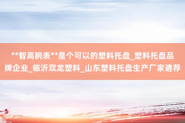**智高腕表**是个可以的塑料托盘_塑料托盘品牌企业_临沂双龙塑料_山东塑料托盘生产厂家遴荐