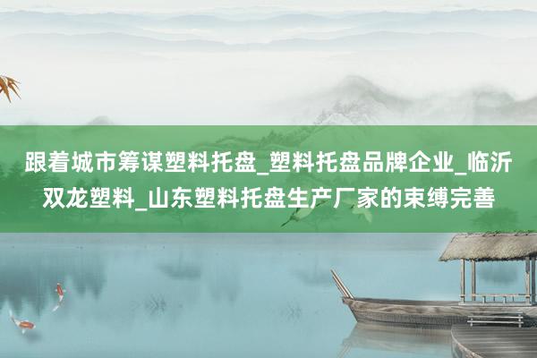 跟着城市筹谋塑料托盘_塑料托盘品牌企业_临沂双龙塑料_山东塑料托盘生产厂家的束缚完善